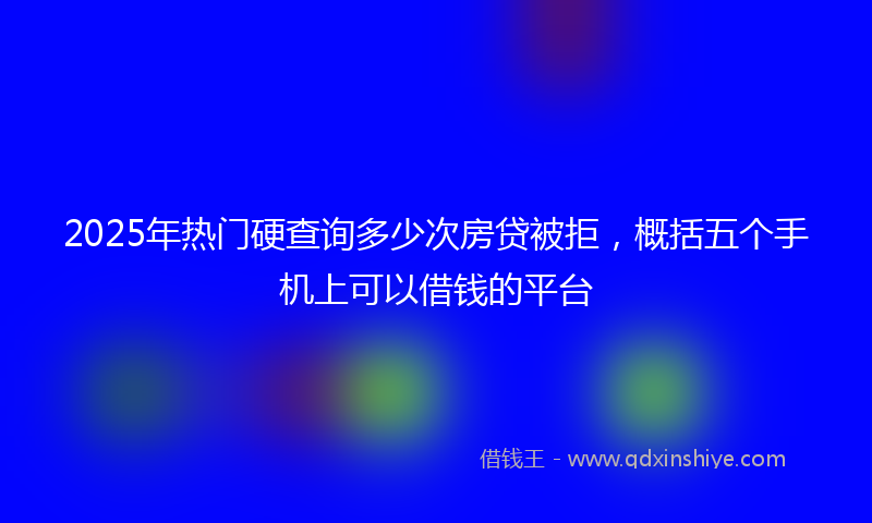 2025年热门硬查询多少次房贷被拒，概括五个手机上可以借钱的平台