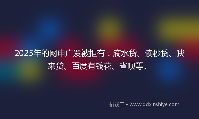 2025年的网申广发被拒有：滴水贷、读秒贷、我来贷、百度有钱花、省呗等。