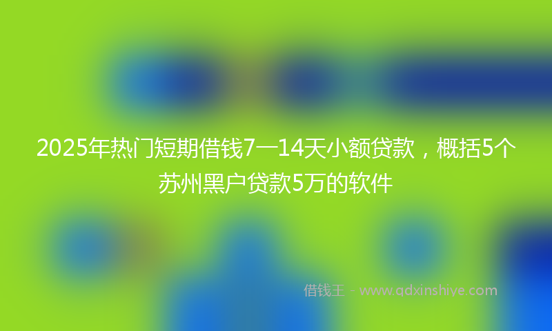 2025年热门短期借钱7一14天小额贷款，概括5个苏州黑户贷款5万的软件