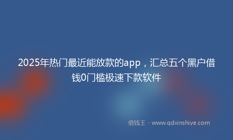 2025年热门最近能放款的app，汇总五个黑户借钱0门槛极速下款软件