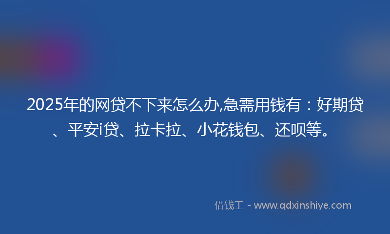 2025年的网贷不下来怎么办,急需用钱有：好期贷、平安i贷、拉卡拉、小花钱包、还呗等。