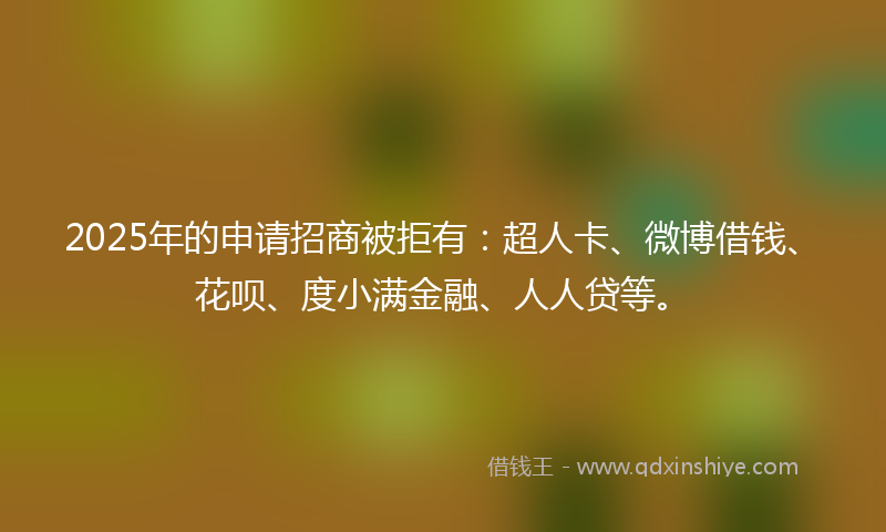 2025年的申请招商被拒有：超人卡、微博借钱、花呗、度小满金融、人人贷等。
