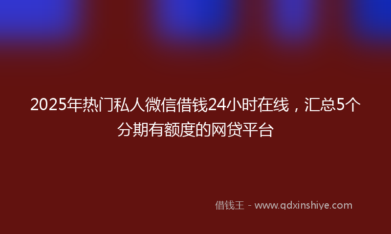 2025年热门私人微信借钱24小时在线，汇总5个分期有额度的网贷平台