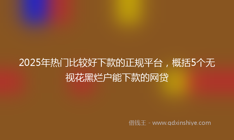 2025年热门比较好下款的正规平台，概括5个无视花黑烂户能下款的网贷