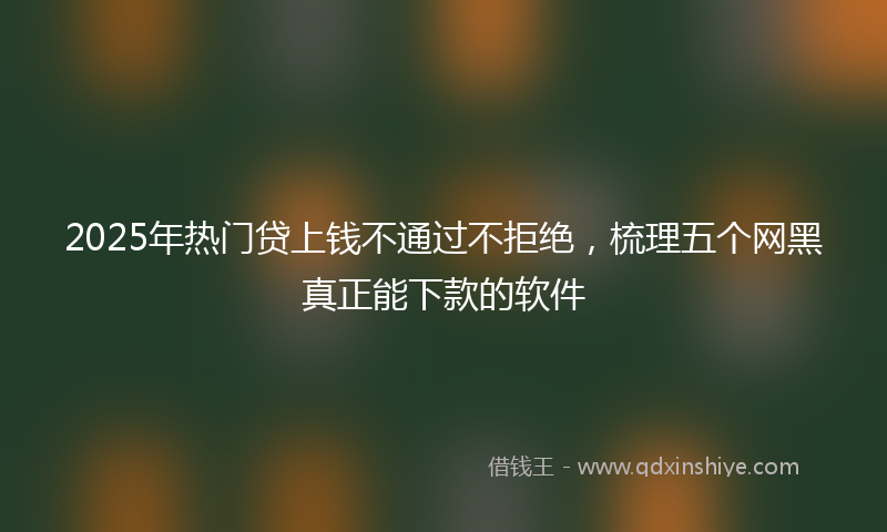 2025年热门贷上钱不通过不拒绝，梳理五个网黑真正能下款的软件