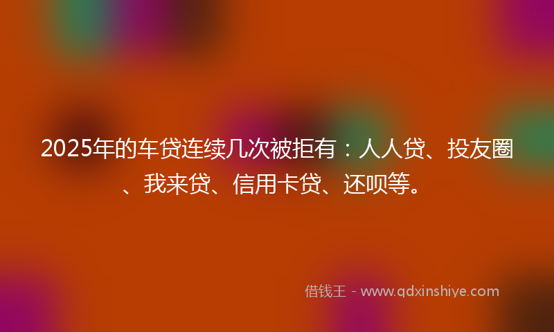 2025年的车贷连续几次被拒有：人人贷、投友圈、我来贷、信用卡贷、还呗等。