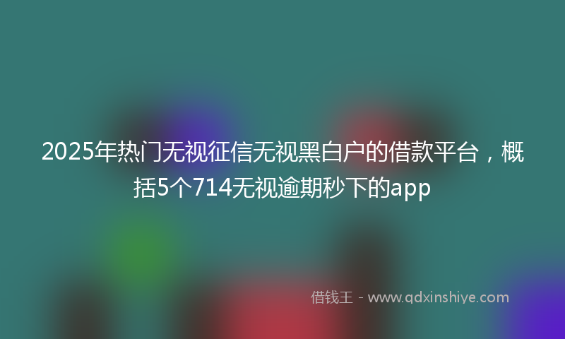 2025年热门无视征信无视黑白户的借款平台，概括5个714无视逾期秒下的app