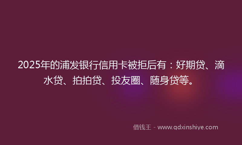 2025年的浦发银行信用卡被拒后有：好期贷、滴水贷、拍拍贷、投友圈、随身贷等。