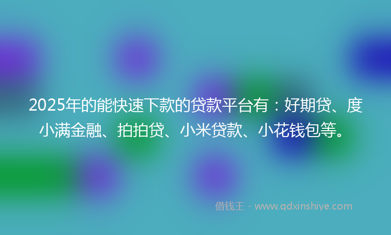 2025年的能快速下款的贷款平台有：好期贷、度小满金融、拍拍贷、小米贷款、小花钱包等。
