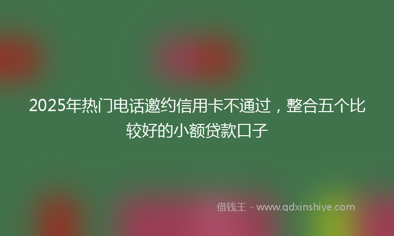 2025年热门电话邀约信用卡不通过，整合五个比较好的小额贷款口子