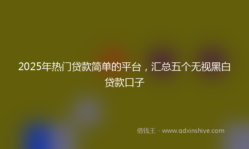2025年热门贷款简单的平台，汇总五个无视黑白贷款口子