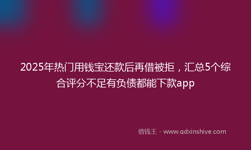2025年热门用钱宝还款后再借被拒，汇总5个综合评分不足有负债都能下款app