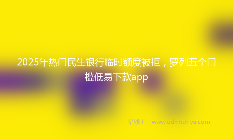 2025年热门民生银行临时额度被拒，罗列五个门槛低易下款app