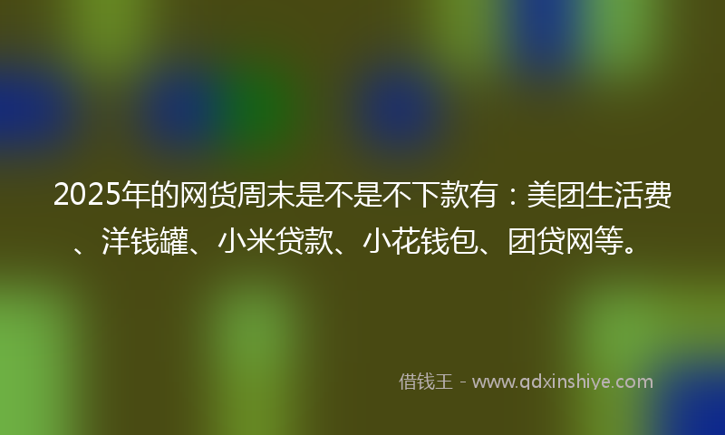 2025年的网货周末是不是不下款有：美团生活费、洋钱罐、小米贷款、小花钱包、团贷网等。