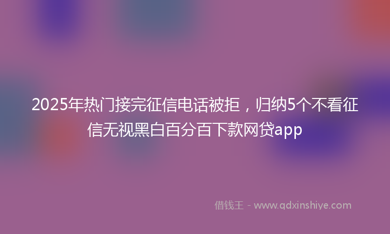 2025年热门接完征信电话被拒，归纳5个不看征信无视黑白百分百下款网贷app