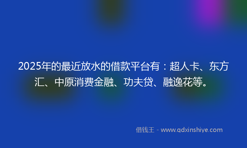 2025年的最近放水的借款平台有：超人卡、东方汇、中原消费金融、功夫贷、融逸花等。
