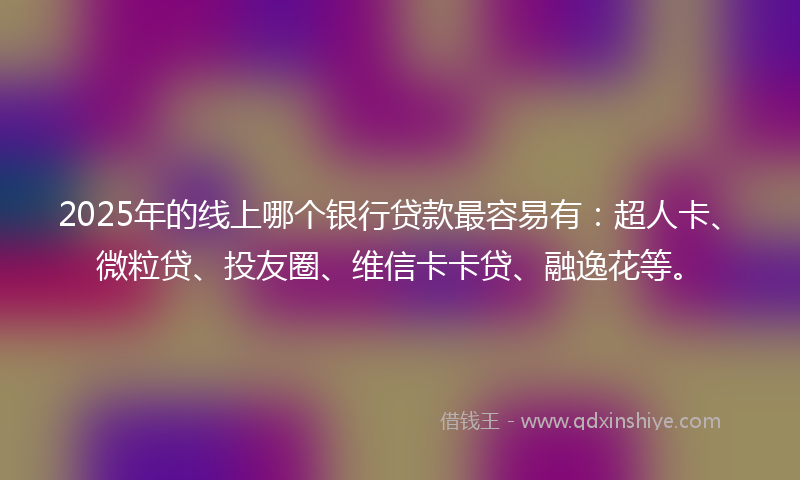 2025年的线上哪个银行贷款最容易有：超人卡、微粒贷、投友圈、维信卡卡贷、融逸花等。