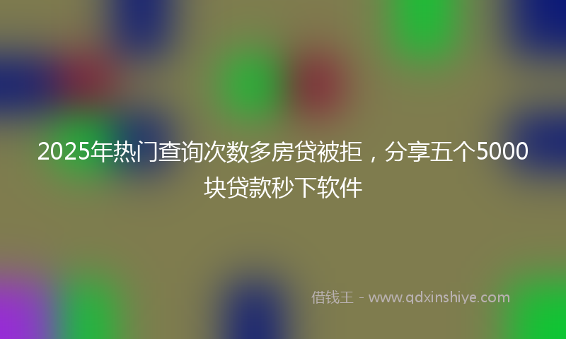 2025年热门查询次数多房贷被拒，分享五个5000块贷款秒下软件