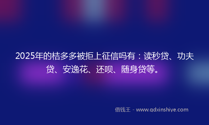 2025年的桔多多被拒上征信吗有：读秒贷、功夫贷、安逸花、还呗、随身贷等。