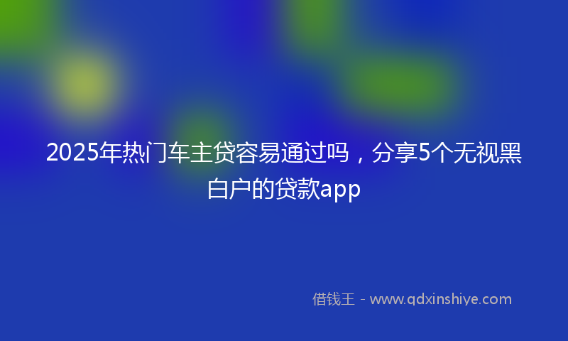 2025年热门车主贷容易通过吗，分享5个无视黑白户的贷款app