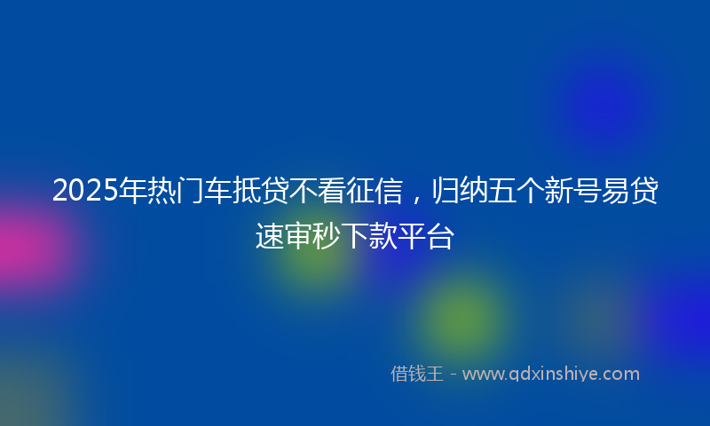 2025年热门车抵贷不看征信，归纳五个新号易贷速审秒下款平台