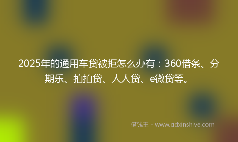 2025年的通用车贷被拒怎么办有：360借条、分期乐、拍拍贷、人人贷、e微贷等。