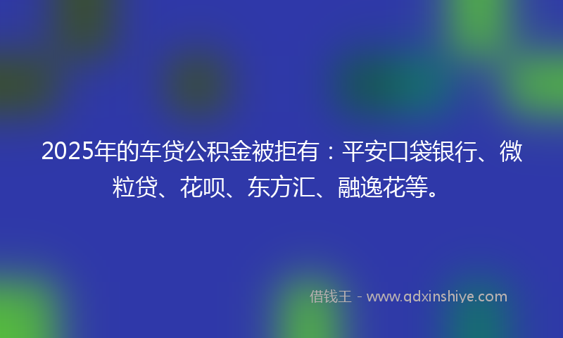 2025年的车贷公积金被拒有：平安口袋银行、微粒贷、花呗、东方汇、融逸花等。