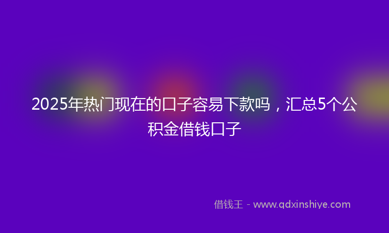 2025年热门现在的口子容易下款吗，汇总5个公积金借钱口子