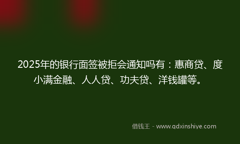 2025年的银行面签被拒会通知吗有：惠商贷、度小满金融、人人贷、功夫贷、洋钱罐等。