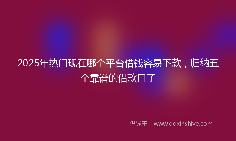 2025年热门现在哪个平台借钱容易下款，归纳五个靠谱的借款口子