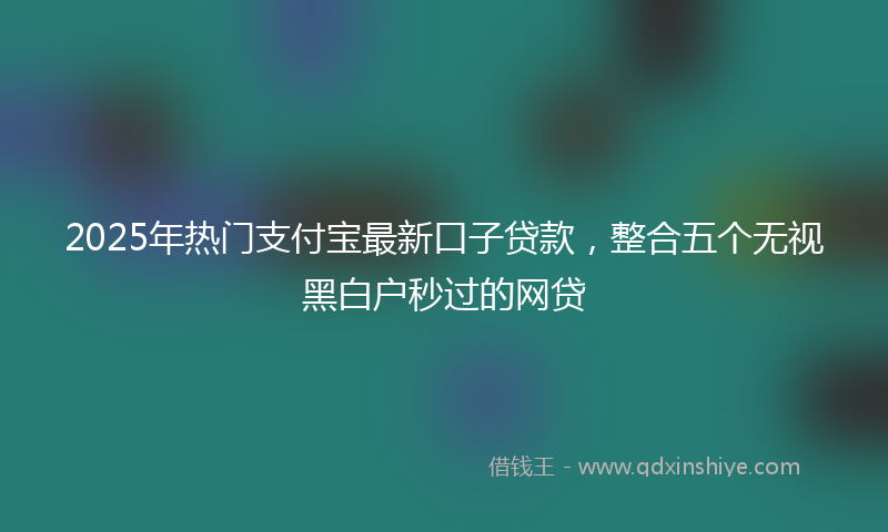 2025年热门支付宝最新口子贷款，整合五个无视黑白户秒过的网贷