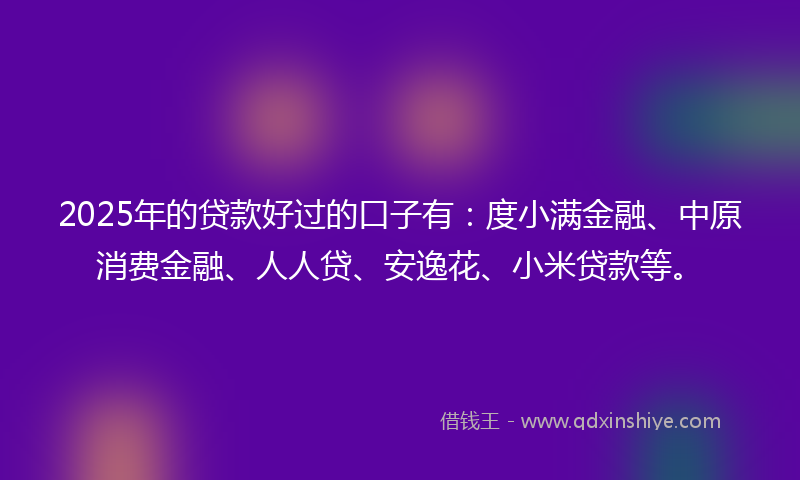2025年的贷款好过的口子有：度小满金融、中原消费金融、人人贷、安逸花、小米贷款等。