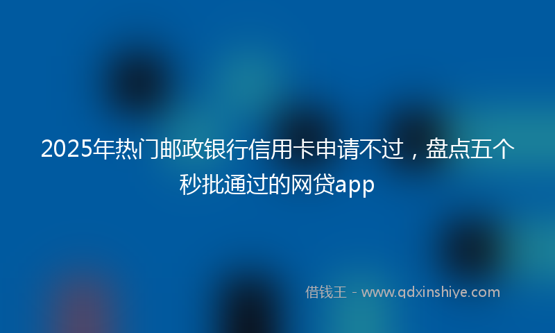 2025年热门邮政银行信用卡申请不过，盘点五个秒批通过的网贷app