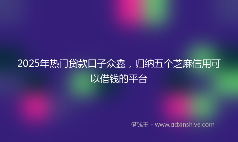 2025年热门贷款口子众鑫，归纳五个芝麻信用可以借钱的平台