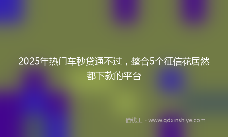 2025年热门车秒贷通不过，整合5个征信花居然都下款的平台