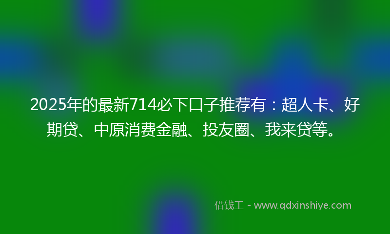 2025年的最新714必下口子推荐有：超人卡、好期贷、中原消费金融、投友圈、我来贷等。