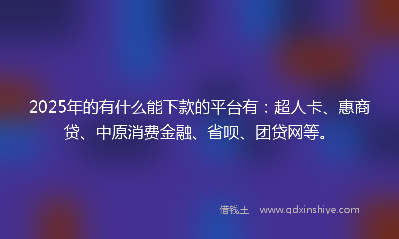 2025年的有什么能下款的平台有：超人卡、惠商贷、中原消费金融、省呗、团贷网等。