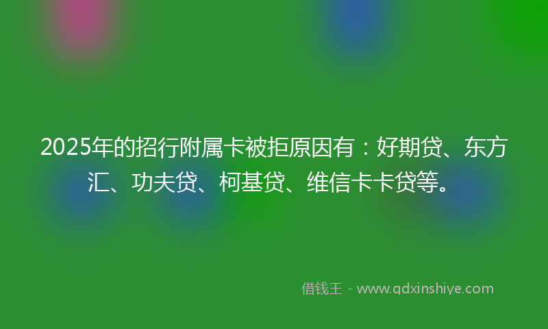 2025年的招行附属卡被拒原因有：好期贷、东方汇、功夫贷、柯基贷、维信卡卡贷等。