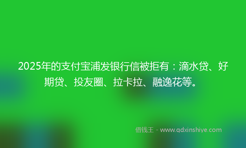 2025年的支付宝浦发银行信被拒有：滴水贷、好期贷、投友圈、拉卡拉、融逸花等。