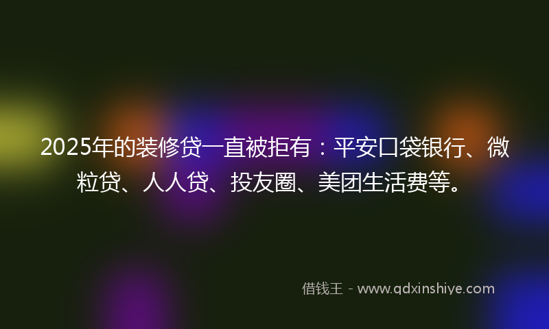 2025年的装修贷一直被拒有：平安口袋银行、微粒贷、人人贷、投友圈、美团生活费等。