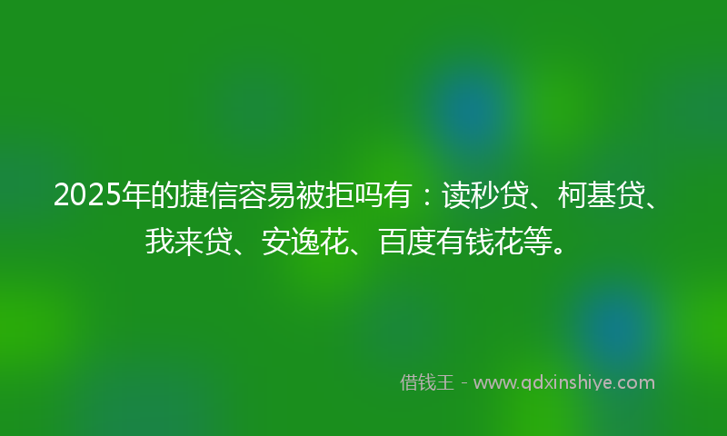 2025年的捷信容易被拒吗有：读秒贷、柯基贷、我来贷、安逸花、百度有钱花等。