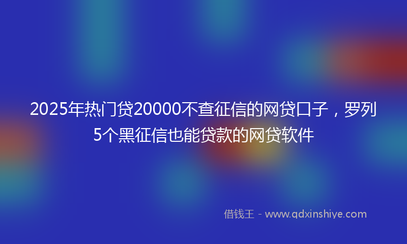 2025年热门贷20000不查征信的网贷口子，罗列5个黑征信也能贷款的网贷软件