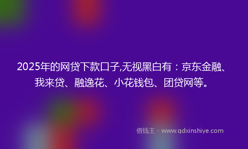 2025年的网贷下款口子,无视黑白有：京东金融、我来贷、融逸花、小花钱包、团贷网等。