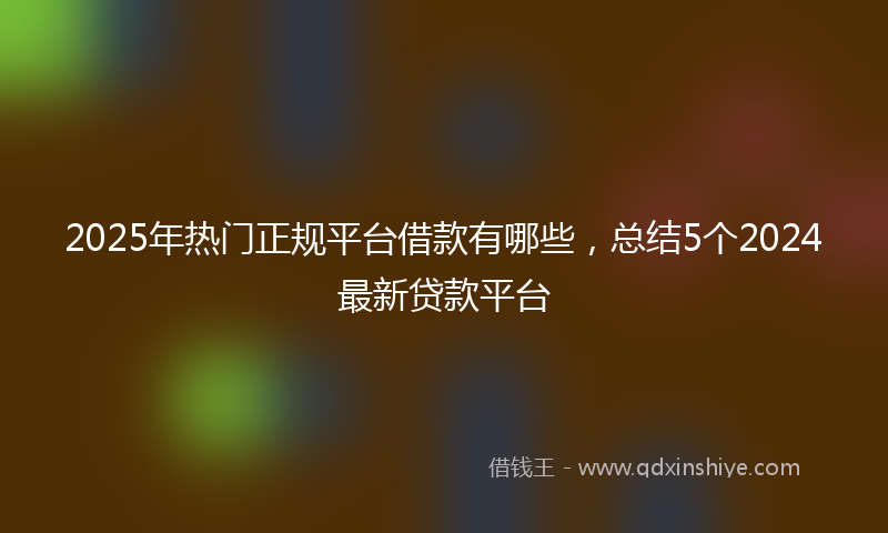2025年热门正规平台借款有哪些，总结5个2024最新贷款平台