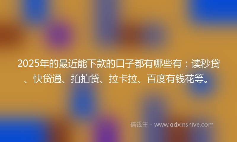 2025年的最近能下款的口子都有哪些有：读秒贷、快贷通、拍拍贷、拉卡拉、百度有钱花等。