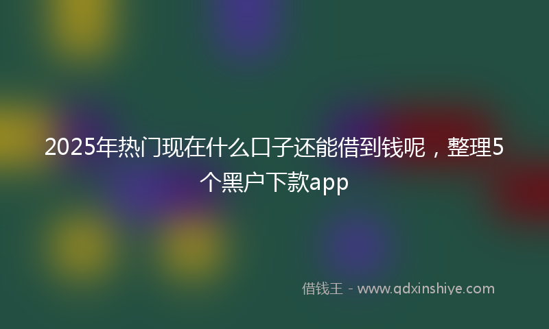 2025年热门现在什么口子还能借到钱呢，整理5个黑户下款app