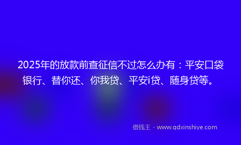 2025年的放款前查征信不过怎么办有：平安口袋银行、替你还、你我贷、平安i贷、随身贷等。