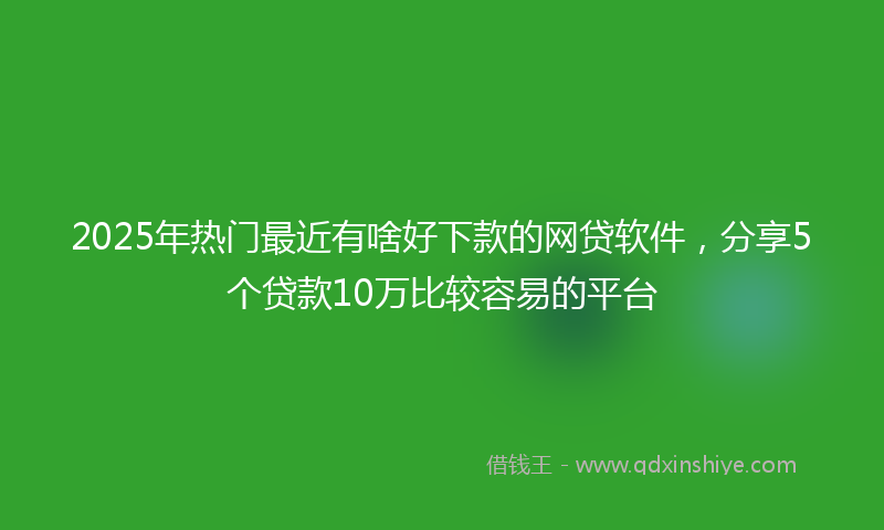 2025年热门最近有啥好下款的网贷软件，分享5个贷款10万比较容易的平台
