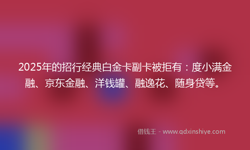 2025年的招行经典白金卡副卡被拒有：度小满金融、京东金融、洋钱罐、融逸花、随身贷等。