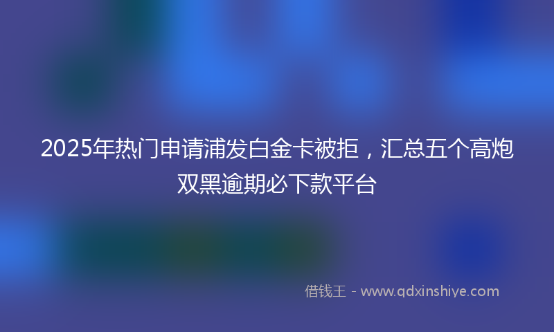 2025年热门申请浦发白金卡被拒，汇总五个高炮双黑逾期必下款平台